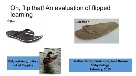 Oh, flip that! An evaluation of flipped learning flip......or flop? Heather Lister, Sarah Rose, Jane Brooke Selby College February, 2015 But, certainly,