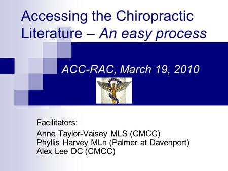 Accessing the Chiropractic Literature – An easy process ACC-RAC, March 19, 2010 Facilitators: Anne Taylor-Vaisey MLS (CMCC) Phyllis Harvey MLn (Palmer.
