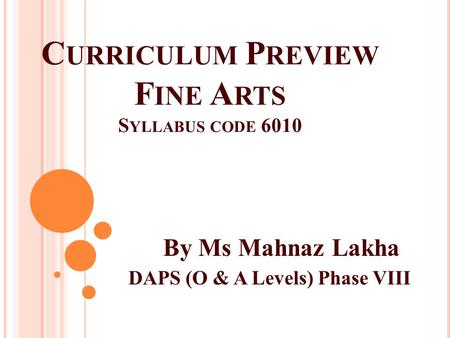 C URRICULUM P REVIEW F INE A RTS S YLLABUS CODE 6010 By Ms Mahnaz Lakha DAPS (O & A Levels) Phase VIII.