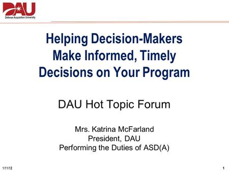 1 1/11/12 DAU Hot Topic Forum Mrs. Katrina McFarland President, DAU Performing the Duties of ASD(A) Helping Decision-Makers Make Informed, Timely Decisions.