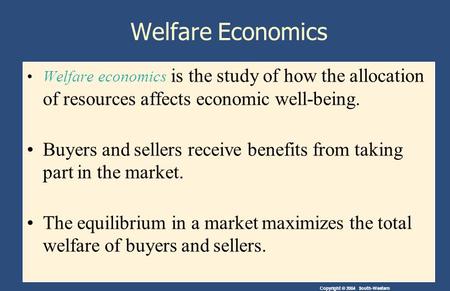 Copyright © 2004 South-Western Welfare Economics Welfare economics is the study of how the allocation of resources affects economic well-being. Buyers.