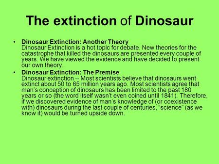 The extinction of Dinosaur Dinosaur Extinction: Another Theory Dinosaur Extinction is a hot topic for debate. New theories for the catastrophe that killed.