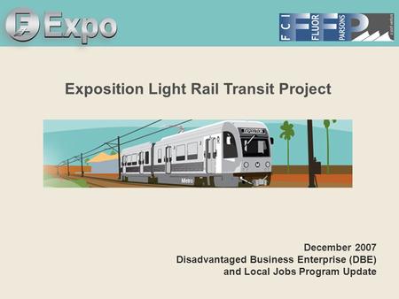 Expo Line Transit Project Exposition Light Rail Transit Project December 2007 Disadvantaged Business Enterprise (DBE) and Local Jobs Program Update.