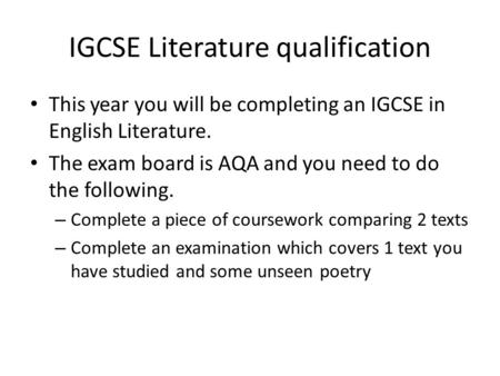 IGCSE Literature qualification This year you will be completing an IGCSE in English Literature. The exam board is AQA and you need to do the following.