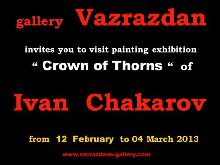 Gallery Vazrazdan invites you to visit p ainting exhibition “ Crown of Thorns “ of Ivan Chakarov from 12 February to 04 March 2013 www.vazrazdane-gallery.com.