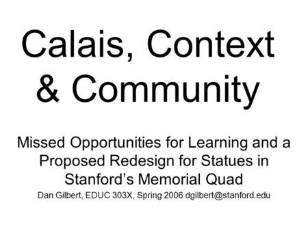 Calais, Context & Community Missed Opportunities for Learning and a Proposed Redesign for Statues in Stanford’s Memorial Quad Dan Gilbert, EDUC 303X, Spring.