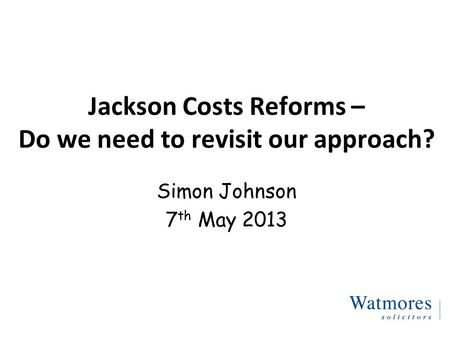 Jackson Costs Reforms – Do we need to revisit our approach? Simon Johnson 7 th May 2013.