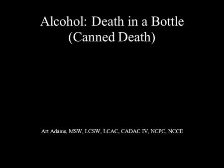 Alcohol: Death in a Bottle (Canned Death) Art Adams, MSW, LCSW, LCAC, CADAC IV, NCPC, NCCE.