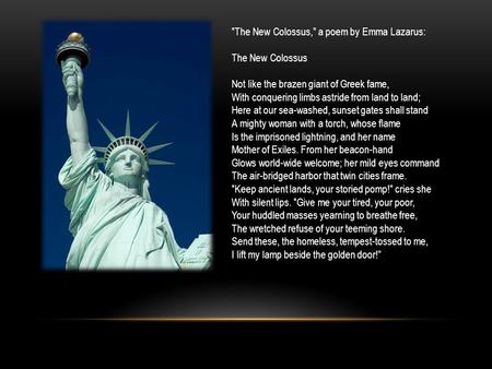 The New Colossus, a poem by Emma Lazarus: The New Colossus Not like the brazen giant of Greek fame, With conquering limbs astride from land to land;