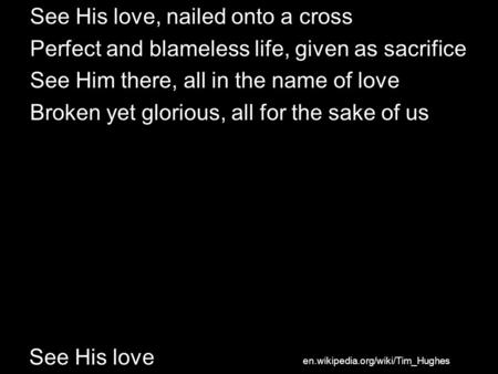See His love See His love, nailed onto a cross Perfect and blameless life, given as sacrifice See Him there, all in the name of love Broken yet glorious,
