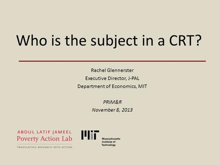 Who is the subject in a CRT? Rachel Glennerster Executive Director, J-PAL Department of Economics, MIT PRIM&R November 8, 2013.