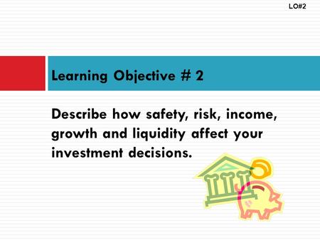 LO#2 Learning Objective # 2 Describe how safety, risk, income, growth and liquidity affect your investment decisions.