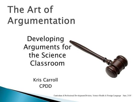 Developing Arguments for the Science Classroom Kris Carroll CPDD Curriculum & Professional Development Division, Science Health & Foreign Language June,