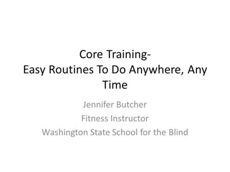 Core Training- Easy Routines To Do Anywhere, Any Time Jennifer Butcher Fitness Instructor Washington State School for the Blind.