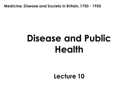 Disease and Public Health Lecture 10 Medicine, Disease and Society in Britain, 1750 - 1950.