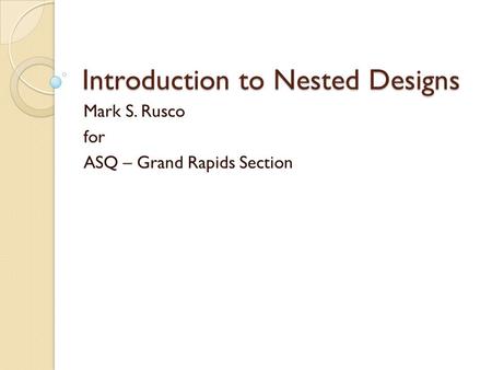 Introduction to Nested Designs Mark S. Rusco for ASQ – Grand Rapids Section.