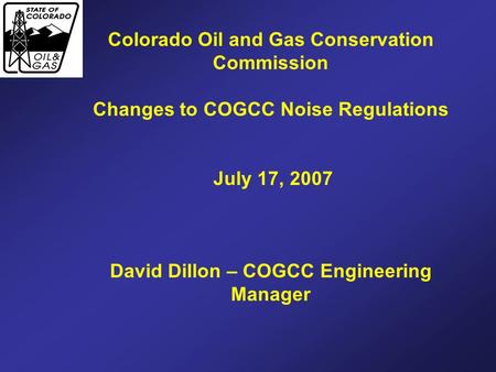 Colorado Oil and Gas Conservation Commission Changes to COGCC Noise Regulations July 17, 2007 David Dillon – COGCC Engineering Manager.