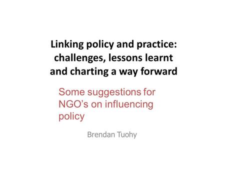 Linking policy and practice: challenges, lessons learnt and charting a way forward Brendan Tuohy Some suggestions for NGO’s on influencing policy.