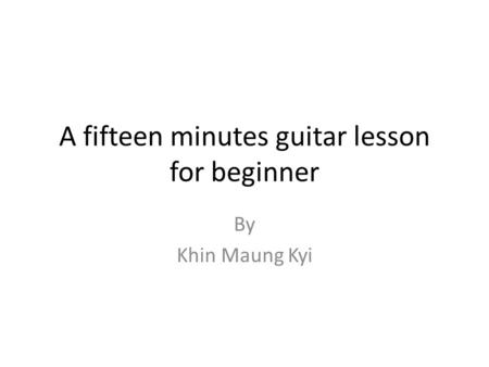 A fifteen minutes guitar lesson for beginner By Khin Maung Kyi.