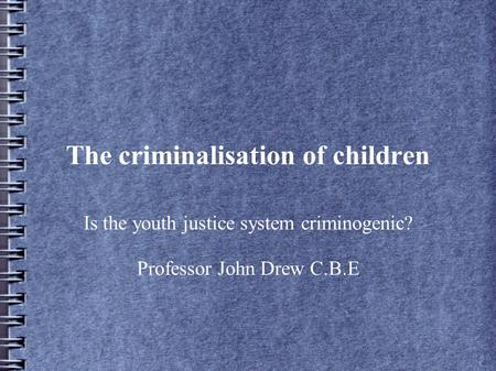 The criminalisation of children Is the youth justice system criminogenic? Professor John Drew C.B.E.