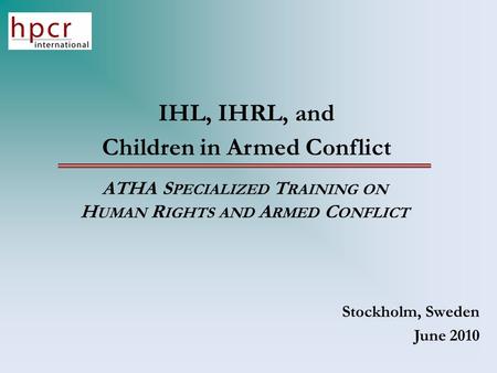 IHL, IHRL, and Children in Armed Conflict ATHA S PECIALIZED T RAINING ON H UMAN R IGHTS AND A RMED C ONFLICT Stockholm, Sweden June 2010.