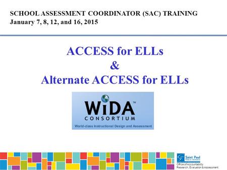 Office of Accountability Research, Evaluation & Assessment SCHOOL ASSESSMENT COORDINATOR (SAC) TRAINING January 7, 8, 12, and 16, 2015 ACCESS for ELLs.