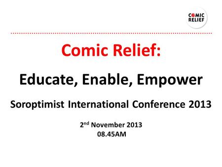 Comic Relief: Educate, Enable, Empower Soroptimist International Conference 2013 2 nd November 2013 08.45AM.