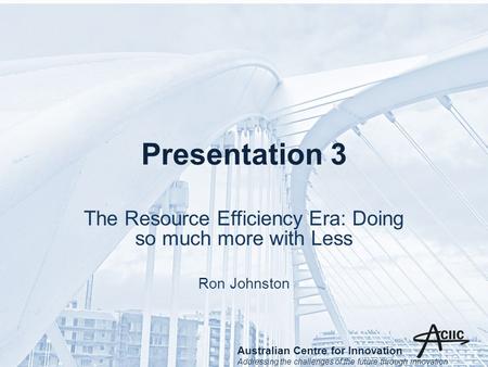 Presentation 3 The Resource Efficiency Era: Doing so much more with Less Ron Johnston Australian Centre for Innovation Addressing the challenges of the.