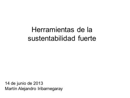 Herramientas de la sustentabilidad fuerte 14 de junio de 2013 Martín Alejandro Iribarnegaray.