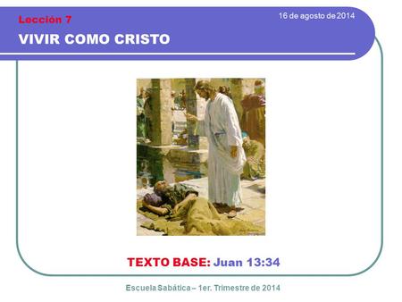 16 de agosto de 2014 VIVIR COMO CRISTO TEXTO BASE: Juan 13:34 Escuela Sabática – 1er. Trimestre de 2014 Lección 7.
