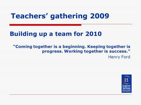 Teachers’ gathering 2009 Building up a team for 2010 “Coming together is a beginning. Keeping together is progress. Working together is success.” Henry.