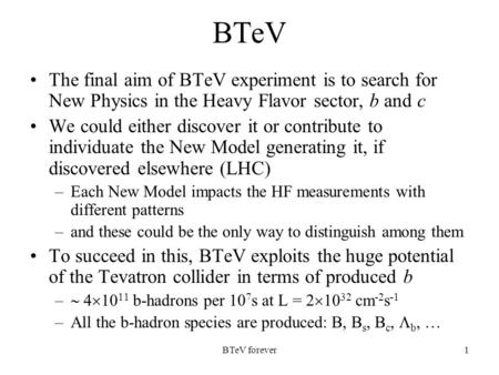 BTeV forever1 BTeV The final aim of BTeV experiment is to search for New Physics in the Heavy Flavor sector, b and c We could either discover it or contribute.