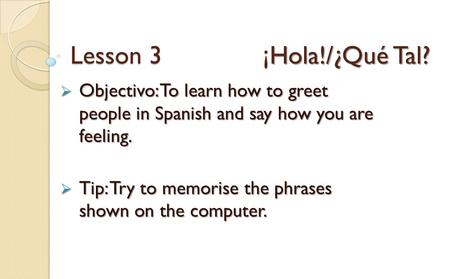Lesson 3 ¡Hola!/¿Qué Tal? Objectivo: To learn how to greet people in Spanish and say how you are feeling. Tip: Try to memorise the phrases.