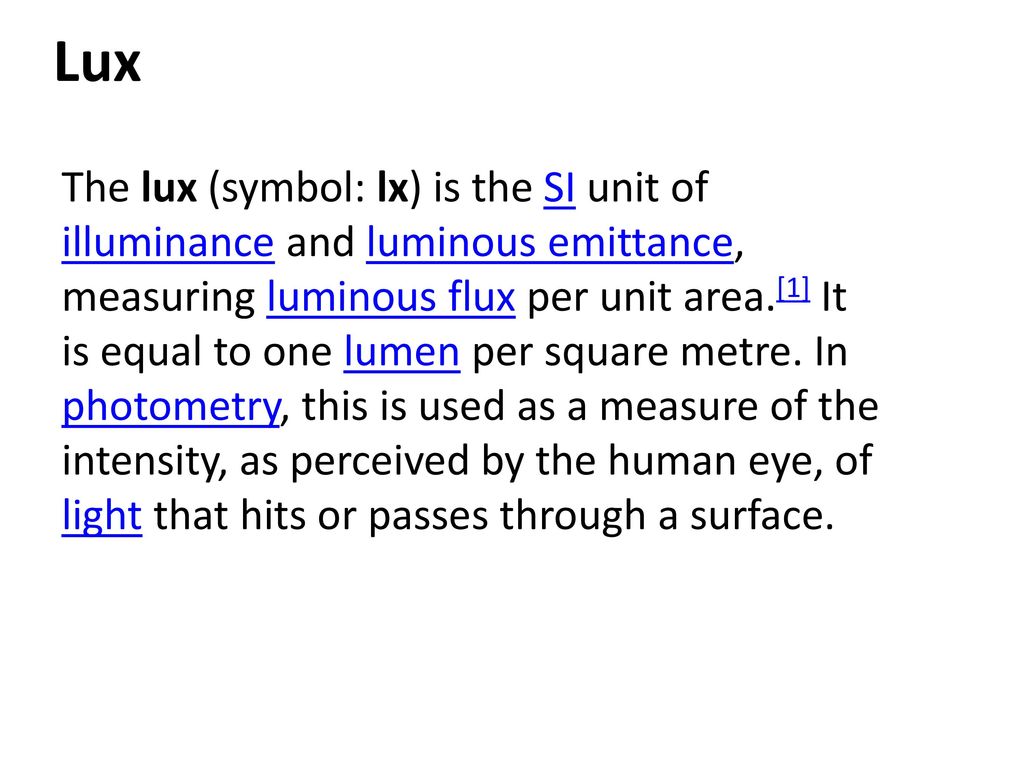 Lux The lux (symbol: lx) is the SI unit of illuminance and luminous emittance, measuring luminous flux per unit area.[1] It is equal to one per square. - ppt download