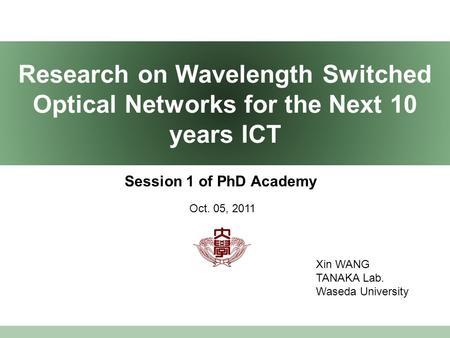 Research on Wavelength Switched Optical Networks for the Next 10 years ICT Session 1 of PhD Academy Xin WANG TANAKA Lab. Waseda University Oct. 05, 2011.