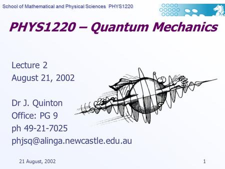 School of Mathematical and Physical Sciences PHYS1220 21 August, 20021 PHYS1220 – Quantum Mechanics Lecture 2 August 21, 2002 Dr J. Quinton Office: PG.