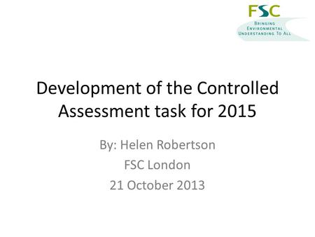 Development of the Controlled Assessment task for 2015 By: Helen Robertson FSC London 21 October 2013.