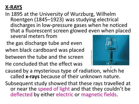 X-RAYS In 1895 at the University of Wurzburg, Wilhelm Roentgen (1845–1923) was studying electrical discharges in low-pressure gases when he noticed that.