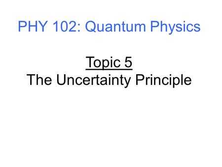 PHY 102: Quantum Physics Topic 5 The Uncertainty Principle.