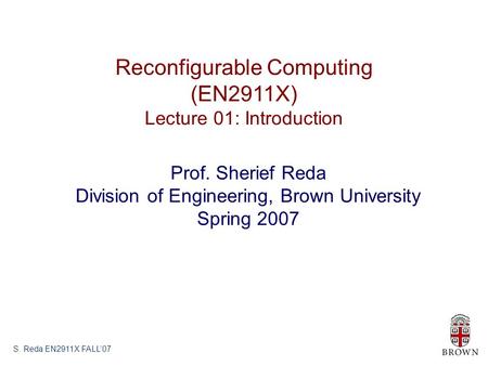 S. Reda EN2911X FALL’07 Reconfigurable Computing (EN2911X) Lecture 01: Introduction Prof. Sherief Reda Division of Engineering, Brown University Spring.