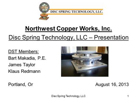 Northwest Copper Works, Inc. Disc Spring Technology, LLC – Presentation DST Members: Bart Makadia, P.E. James Taylor Klaus Redmann Portland, Or August.