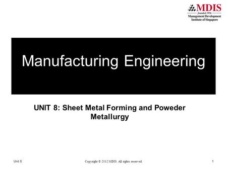 UNIT 8: Sheet Metal Forming and Poweder Metallurgy Manufacturing Engineering Unit 8 Copyright © 2012 MDIS. All rights reserved. 1.
