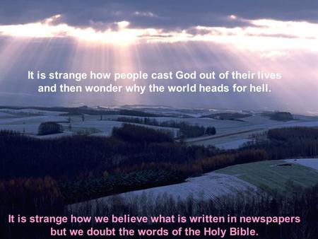 It is strange how people cast God out of their lives and then wonder why the world heads for hell. It is strange how we believe what is written in newspapers.