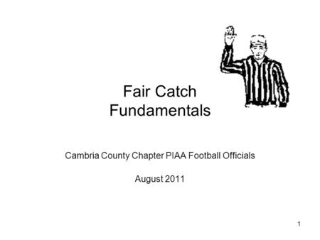 1 Fair Catch Fundamentals Cambria County Chapter PIAA Football Officials August 2011.
