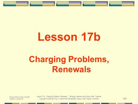 Revised WE 2013-08-22 14:00 EST Created TU 2004-07-06 Lesson 17b. Charging Problems, Renewals / Bringing Learners and Library Skills Together Copyright.