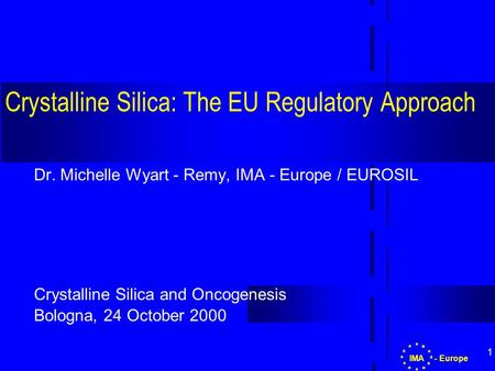 1 Crystalline Silica: The EU Regulatory Approach Dr. Michelle Wyart - Remy, IMA - Europe / EUROSIL Crystalline Silica and Oncogenesis Bologna, 24 October.