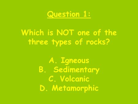 Question 1: Which is NOT one of the three types of rocks? A. Igneous B. Sedimentary C. Volcanic D. Metamorphic.