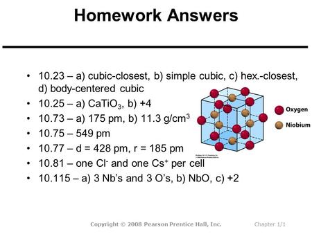 Homework Answers 10.23 – a) cubic-closest, b) simple cubic, c) hex.-closest, d) body-centered cubic 10.25 – a) CaTiO 3, b) +4 10.73 – a) 175 pm, b) 11.3.