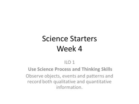 Science Starters Week 4 ILO 1 Use Science Process and Thinking Skills Observe objects, events and patterns and record both qualitative and quantitative.