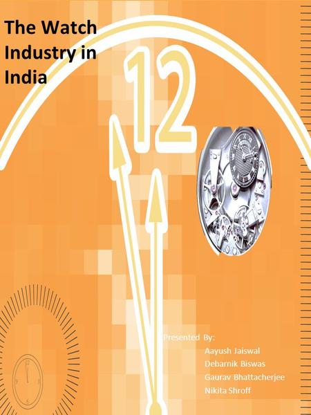The Watch Industry in India Presented By: Aayush Jaiswal Debarnik Biswas Gaurav Bhattacherjee Nikita Shroff.